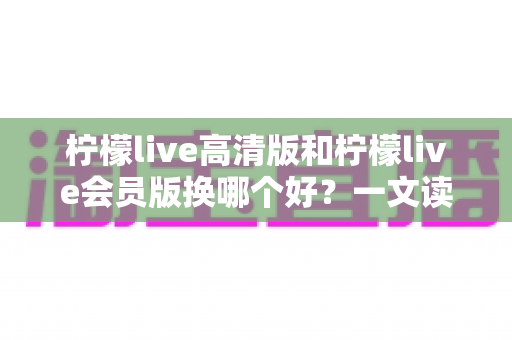 柠檬live高清版和柠檬live会员版换哪个好？一文读懂两大版本差异与最佳选择