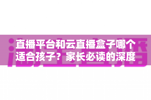 直播平台和云直播盒子哪个适合孩子?家长必读的深度对比与选择指南 直播平台和云直播盒子哪个适合孩子?家长必读的深度对比与选择指南