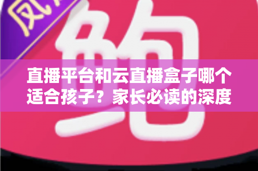 直播平台和云直播盒子哪个适合孩子?家长必读的深度对比与选择指南 直播平台和云直播盒子哪个适合孩子?家长必读的深度对比与选择指南