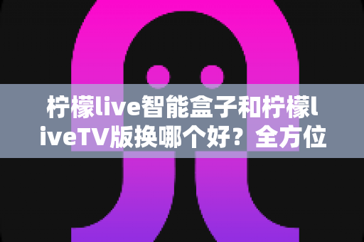 柠檬live智能盒子和柠檬liveTV版换哪个好？全方位深度对比解析，帮你选对观影利器不踩坑