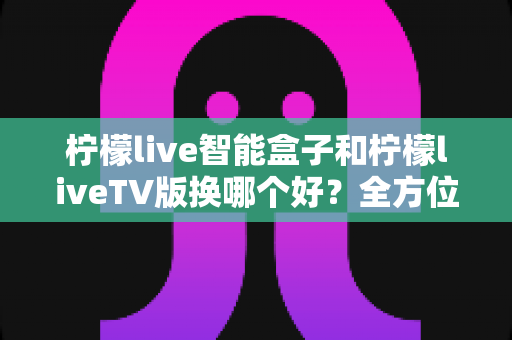 柠檬live智能盒子和柠檬liveTV版换哪个好？全方位深度对比解析，帮你选对观影利器不踩坑