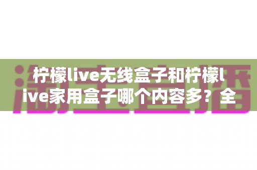 柠檬live无线盒子和柠檬live家用盒子哪个内容多?全方位内容对比与选购实用攻略 柠檬live无线盒子和柠檬live家用盒子哪个内容多?全方位内容对比与选购实用攻略