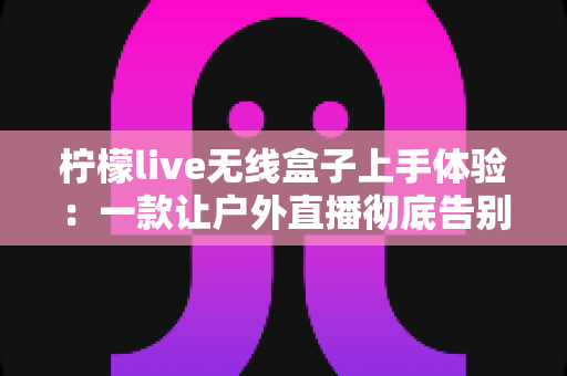 柠檬live无线盒子上手体验:一款让户外直播彻底告别“卡顿焦虑”的实用神器 柠檬live无线盒子上手体验:一款让户外直播彻底告别“卡顿焦虑”的实用神器