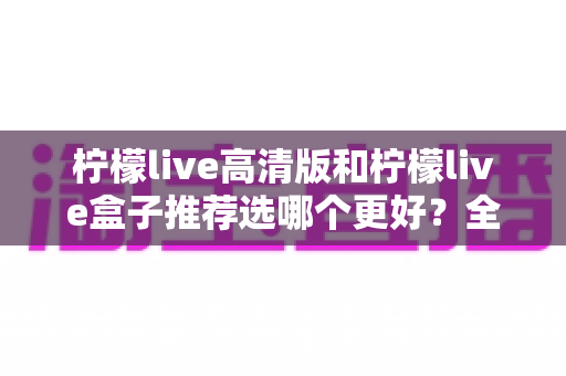 柠檬live高清版和柠檬live盒子推荐选哪个更好？全方位对比分析与选购指南