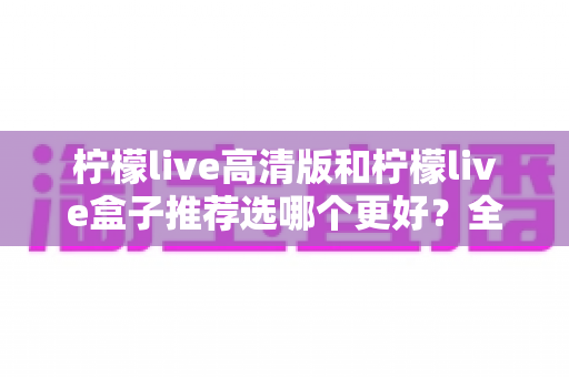 柠檬live高清版和柠檬live盒子推荐选哪个更好？全方位对比分析与选购指南