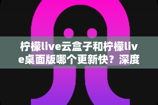 柠檬live云盒子和柠檬live桌面版哪个更新快？深度对比两大版本更新速度与选择攻略