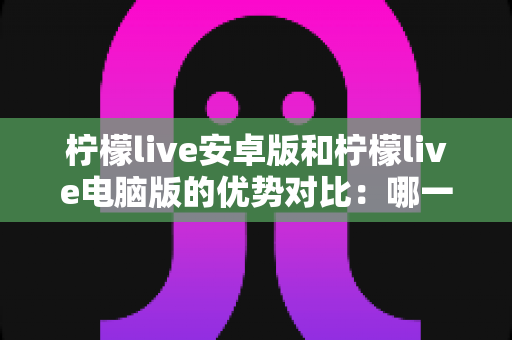 柠檬live安卓版和柠檬live电脑版的优势对比：哪一款更适合你？一站式深度解析与选择指南