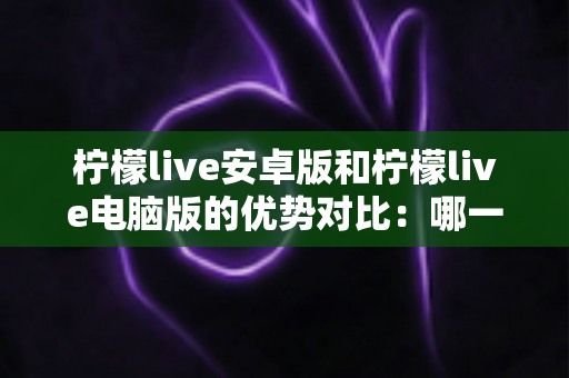 柠檬live安卓版和柠檬live电脑版的优势对比：哪一款更适合你？一站式深度解析与选择指南