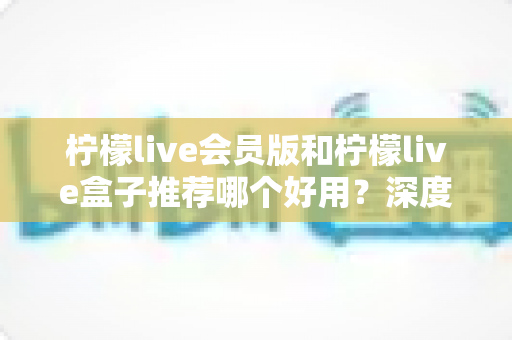 柠檬live会员版和柠檬live盒子推荐哪个好用？深度对比测评，帮你选出最适合自己的那一款