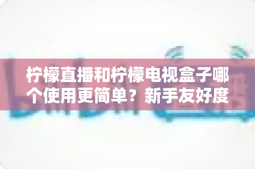 柠檬直播和柠檬电视盒子哪个使用更简单?新手友好度全方位对比指南 柠檬直播和柠檬电视盒子哪个使用更简单?新手友好度全方位对比指南