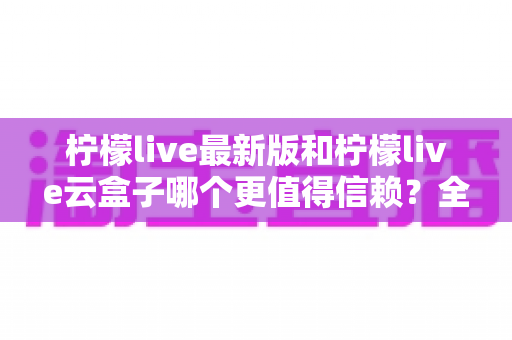 柠檬live最新版和柠檬live云盒子哪个更值得信赖？全面深度对比评测帮你做出明智选择