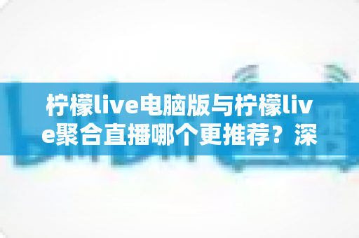 柠檬live电脑版与柠檬live聚合直播哪个更推荐？深度对比评测与实用选购指南