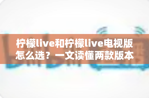 柠檬live和柠檬live电视版怎么选?一文读懂两款版本的差异与最佳选择 柠檬live和柠檬live电视版怎么选?一文读懂两款版本的差异与最佳选择