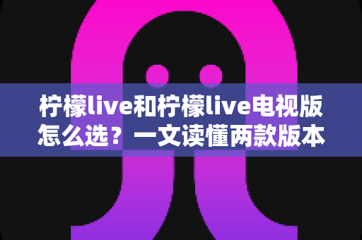 柠檬live和柠檬live电视版怎么选?一文读懂两款版本的差异与最佳选择 柠檬live和柠檬live电视版怎么选?一文读懂两款版本的差异与最佳选择