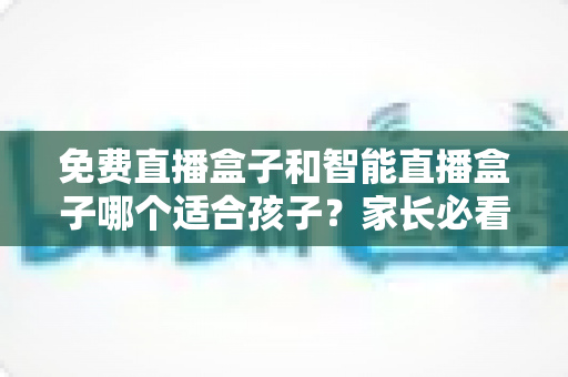 免费直播盒子和智能直播盒子哪个适合孩子？家长必看的深度选购指南