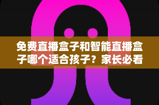 免费直播盒子和智能直播盒子哪个适合孩子？家长必看的深度选购指南
