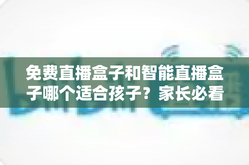 免费直播盒子和智能直播盒子哪个适合孩子？家长必看的深度选购指南