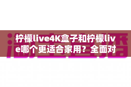 柠檬live4K盒子和柠檬live哪个更适合家用?全面对比帮你选对不选贵 柠檬live4K盒子和柠檬live哪个更适合家用?全面对比帮你选对不选贵
