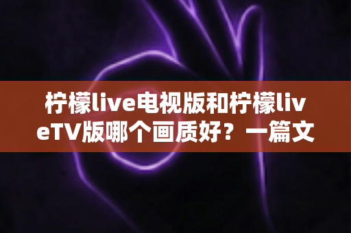 柠檬live电视版和柠檬liveTV版哪个画质好?一篇文章讲透版本差异与清晰度选择 柠檬live电视版和柠檬liveTV版哪个画质好?一篇文章讲透版本差异与清晰度选择