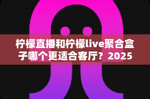 柠檬直播和柠檬live聚合盒子哪个更适合客厅？2025年客厅观影设备深度对比与选购指南