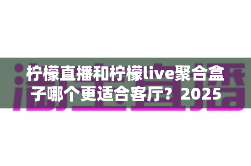 柠檬直播和柠檬live聚合盒子哪个更适合客厅？2025年客厅观影设备深度对比与选购指南