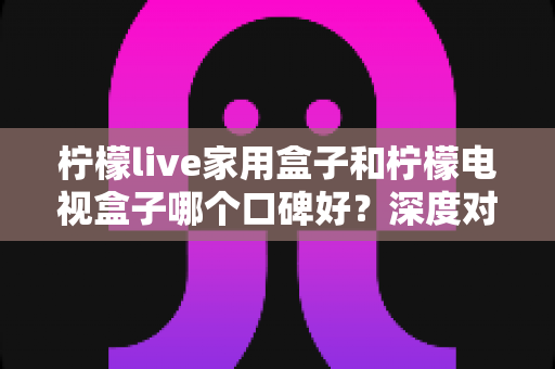 柠檬live家用盒子和柠檬电视盒子哪个口碑好？深度对比评测与选购全攻略