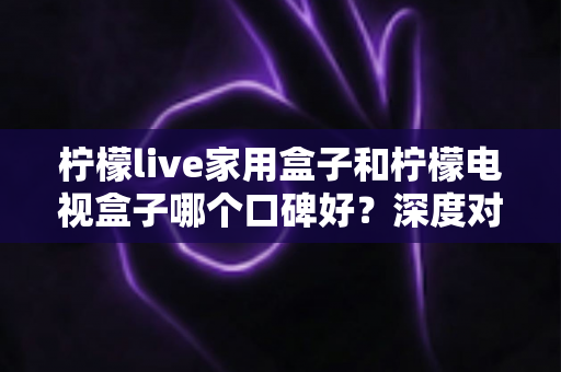柠檬live家用盒子和柠檬电视盒子哪个口碑好？深度对比评测与选购全攻略