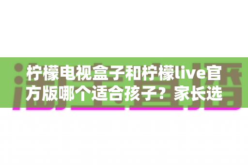 柠檬电视盒子和柠檬live官方版哪个适合孩子？家长选购前必读的深度对比指南