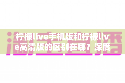 柠檬live手机版和柠檬live高清版的区别在哪？深度对比两大版本，帮你选对不踩坑