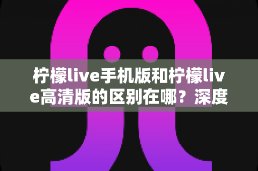 柠檬live手机版和柠檬live高清版的区别在哪？深度对比两大版本，帮你选对不踩坑