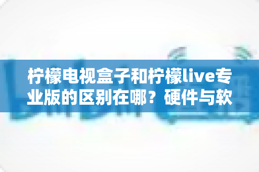 柠檬电视盒子和柠檬live专业版的区别在哪？硬件与软件全方位对比选购指南