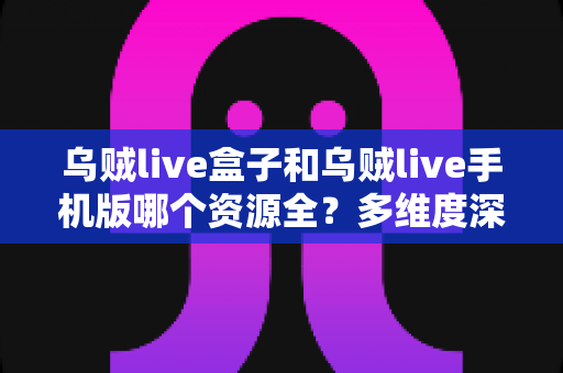乌贼live盒子和乌贼live手机版哪个资源全？多维度深度对比与使用指南