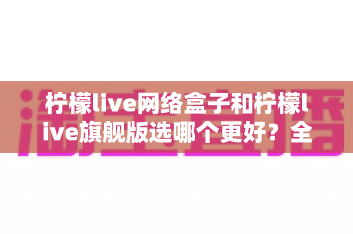 柠檬live网络盒子和柠檬live旗舰版选哪个更好?全面对比与实用选购指南 柠檬live网络盒子和柠檬live旗舰版选哪个更好?全面对比与实用选购指南