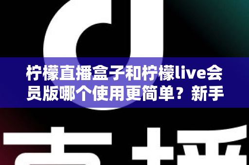 柠檬直播盒子和柠檬live会员版哪个使用更简单？新手友好度全面深度对比测评指南