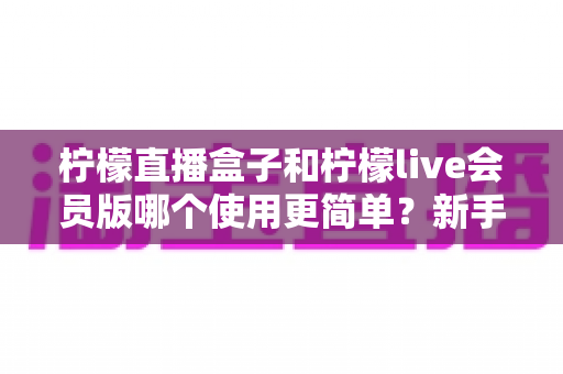 柠檬直播盒子和柠檬live会员版哪个使用更简单？新手友好度全面深度对比测评指南