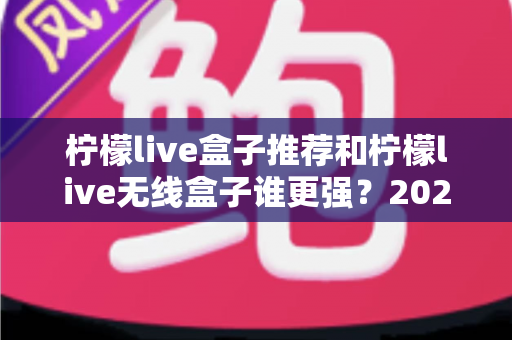 柠檬live盒子推荐和柠檬live无线盒子谁更强？2025年家庭影音选购全攻略