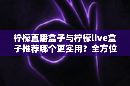 柠檬直播盒子与柠檬live盒子推荐哪个更实用?全方位对比评测与选购指南助你一次选对 柠檬直播盒子与柠檬live盒子推荐哪个更实用?全方位对比评测与选购指南助你一次选对