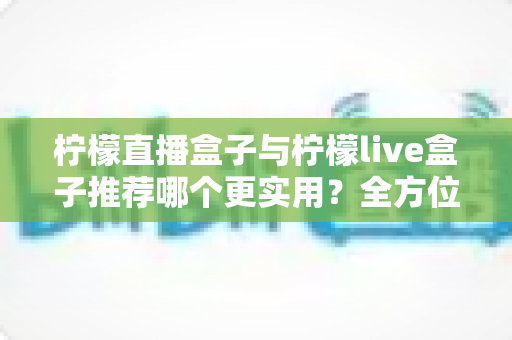 柠檬直播盒子与柠檬live盒子推荐哪个更实用?全方位对比评测与选购指南助你一次选对 柠檬直播盒子与柠檬live盒子推荐哪个更实用?全方位对比评测与选购指南助你一次选对