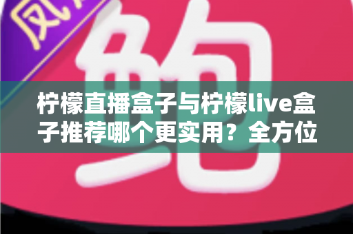 柠檬直播盒子与柠檬live盒子推荐哪个更实用?全方位对比评测与选购指南助你一次选对 柠檬直播盒子与柠檬live盒子推荐哪个更实用?全方位对比评测与选购指南助你一次选对