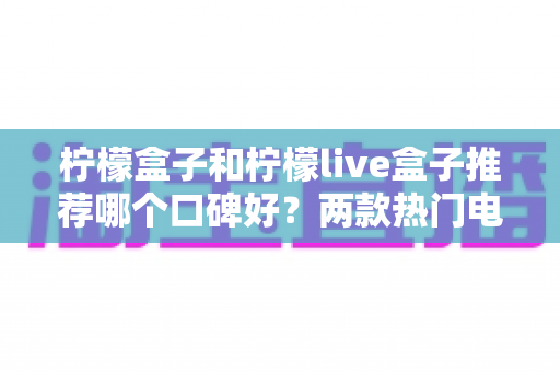 柠檬盒子和柠檬live盒子推荐哪个口碑好？两款热门电视盒子深度对比与真实口碑解析