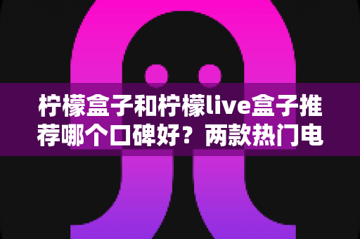 柠檬盒子和柠檬live盒子推荐哪个口碑好？两款热门电视盒子深度对比与真实口碑解析