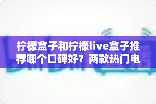 柠檬盒子和柠檬live盒子推荐哪个口碑好？两款热门电视盒子深度对比与真实口碑解析