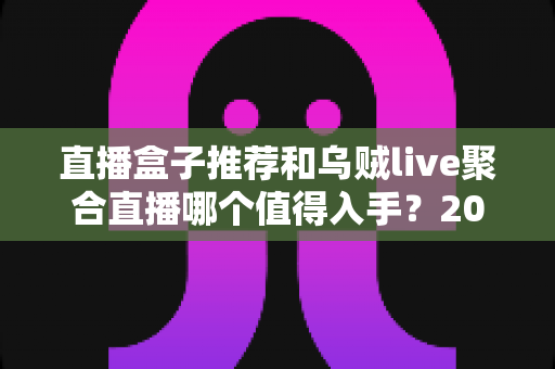 直播盒子推荐和乌贼live聚合直播哪个值得入手?2025年最全选购深度解析指南 直播盒子推荐和乌贼live聚合直播哪个值得入手?2025年最全选购深度解析指南