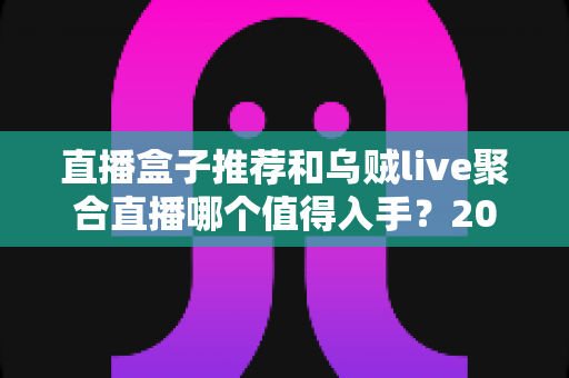 直播盒子推荐和乌贼live聚合直播哪个值得入手?2025年最全选购深度解析指南 直播盒子推荐和乌贼live聚合直播哪个值得入手?2025年最全选购深度解析指南