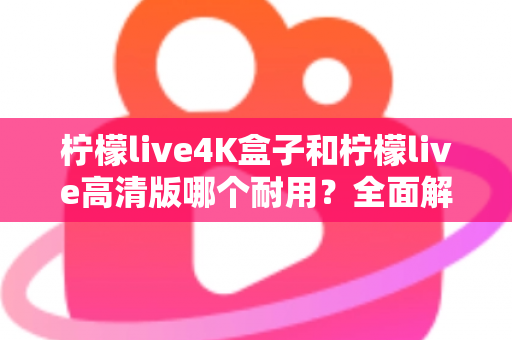 柠檬live4K盒子和柠檬live高清版哪个耐用？全面解析两款电视盒子的使用寿命与选购攻略