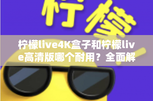 柠檬live4K盒子和柠檬live高清版哪个耐用？全面解析两款电视盒子的使用寿命与选购攻略