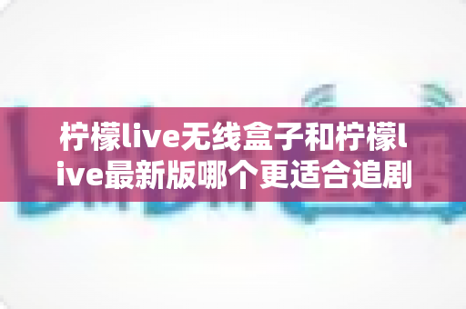 柠檬live无线盒子和柠檬live最新版哪个更适合追剧？全面对比分析帮你选出最佳追剧神器