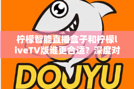 柠檬智能直播盒子和柠檬liveTV版谁更合适？深度对比解析，帮你找到最适合家庭大屏观影的方案