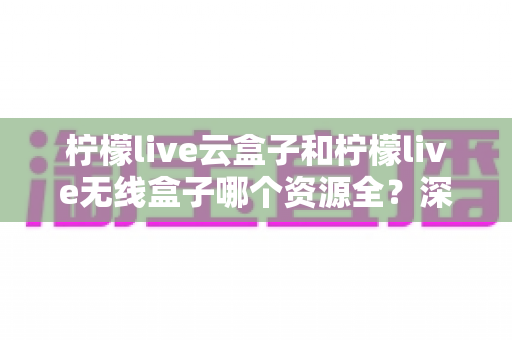 柠檬live云盒子和柠檬live无线盒子哪个资源全?深度对比评测帮你选对不踩坑 柠檬live云盒子和柠檬live无线盒子哪个资源全?深度对比评测帮你选对不踩坑