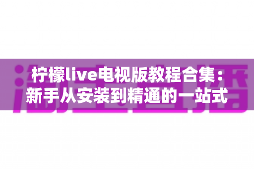 柠檬live电视版教程合集：新手从安装到精通的一站式全攻略